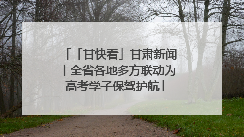 「甘快看」甘肃新闻丨全省各地多方联动为高考学子保驾护航