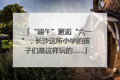 “端午”邂逅“六一”，长沙这所小学的孩子们是这样玩的……