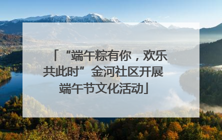“端午粽有你，欢乐共此时”金河社区开展端午节文化活动