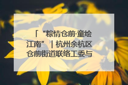 “粽情仓前·童绘江南”｜杭州余杭区仓前街道联络工委与辖区群众共度佳节