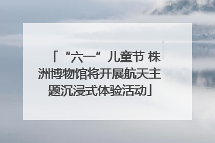 “六一”儿童节 株洲博物馆将开展航天主题沉浸式体验活动