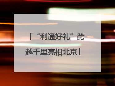 “利通好礼”跨越千里亮相北京