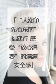 “大潮争先看东南”福建行 感受“放心消费”的满满安全感