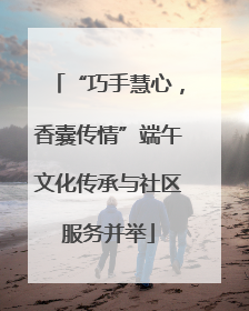 “巧手慧心，香囊传情”端午文化传承与社区服务并举