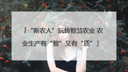 “新农人”玩转智慧农业 农业生产有“智”又有“质”