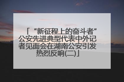 “新征程上的奋斗者”公安先进典型代表中外记者见面会在湖南公安引发热烈反响(二)