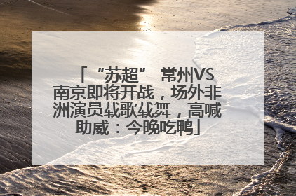 “苏超” 常州VS南京即将开战，场外非洲演员载歌载舞，高喊助威：今晚吃鸭