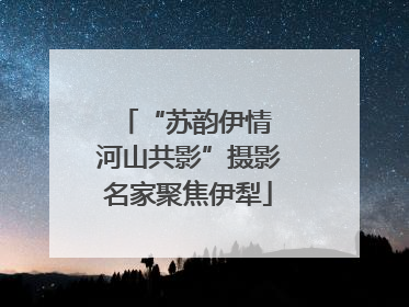 “苏韵伊情 河山共影”摄影名家聚焦伊犁