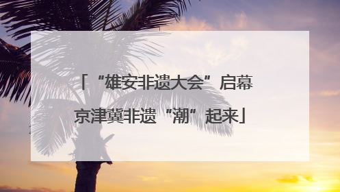 “雄安非遗大会”启幕 京津冀非遗“潮”起来