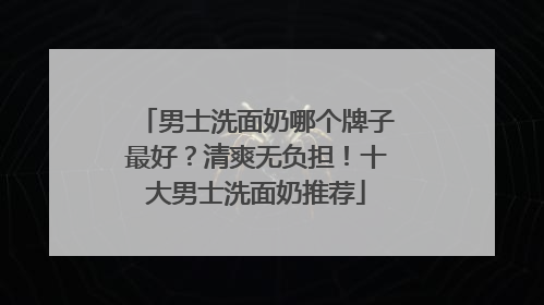 男士洗面奶哪个牌子最好？清爽无负担！十大男士洗面奶推荐
