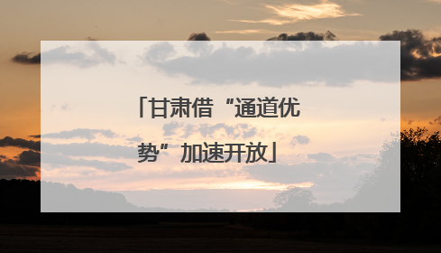 甘肃借“通道优势”加速开放