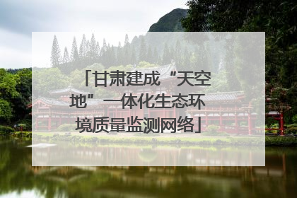 甘肃建成“天空地”一体化生态环境质量监测网络