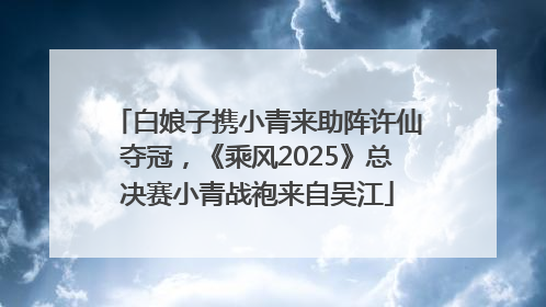 白娘子携小青来助阵许仙夺冠，《乘风2025》总决赛小青战袍来自吴江