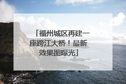 福州城区再建一座跨江大桥！最新效果图曝光