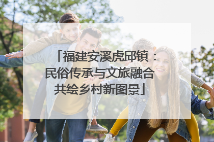 福建安溪虎邱镇：民俗传承与文旅融合共绘乡村新图景