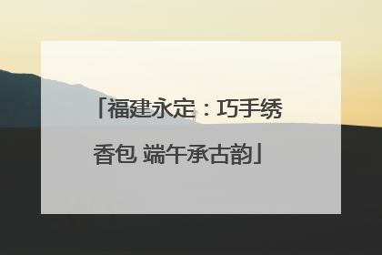 福建永定：巧手绣香包 端午承古韵