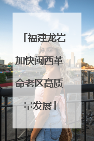 福建龙岩加快闽西革命老区高质量发展