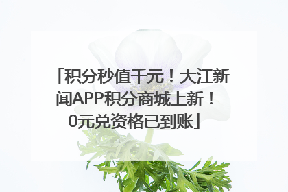 积分秒值千元！大江新闻APP积分商城上新！0元兑资格已到账