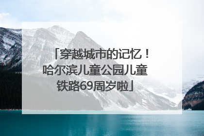 穿越城市的记忆！哈尔滨儿童公园儿童铁路69周岁啦