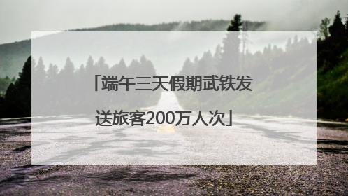 端午三天假期武铁发送旅客200万人次