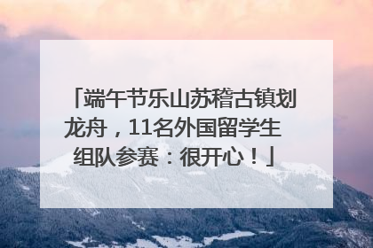 端午节乐山苏稽古镇划龙舟，11名外国留学生组队参赛：很开心！