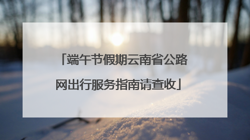 端午节假期云南省公路网出行服务指南请查收