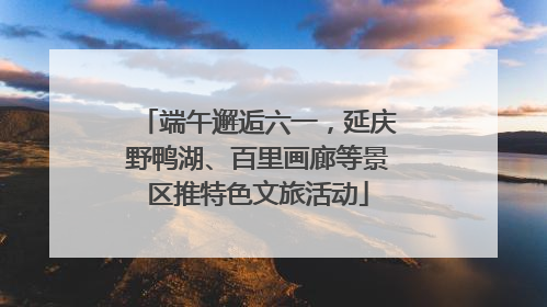 端午邂逅六一，延庆野鸭湖、百里画廊等景区推特色文旅活动