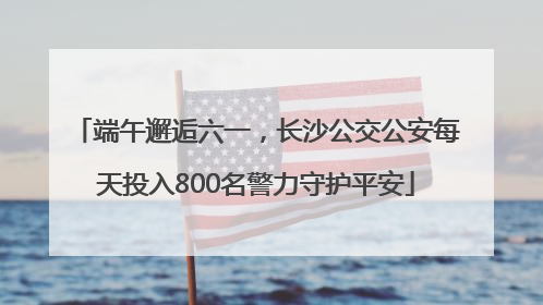 端午邂逅六一，长沙公交公安每天投入800名警力守护平安