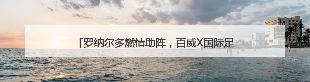 罗纳尔多燃情助阵，百威X国际足联（FIFA）共启新世俱杯元年