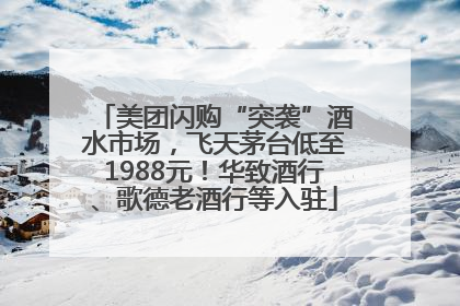 美团闪购“突袭”酒水市场，飞天茅台低至1988元！华致酒行、歌德老酒行等入驻