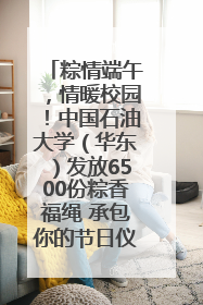 粽情端午，情暖校园！中国石油大学（华东）发放6500份粽香福绳 承包你的节日仪式感