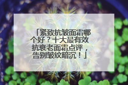 紧致抗皱面霜哪个好？十大最有效抗衰老面霜点评，告别皱纹暗沉！