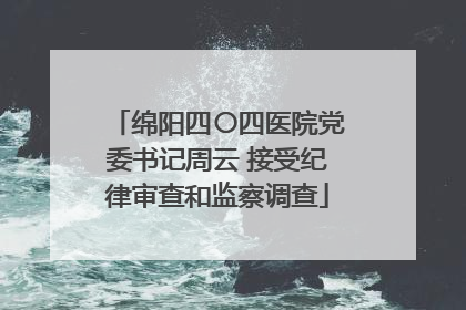 绵阳四〇四医院党委书记周云 接受纪律审查和监察调查