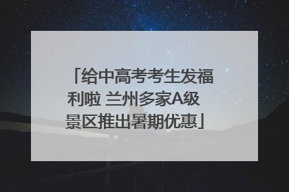 给中高考考生发福利啦 兰州多家A级景区推出暑期优惠
