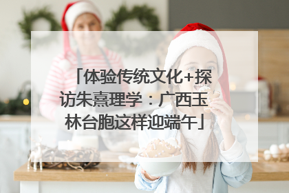 体验传统文化+探访朱熹理学：广西玉林台胞这样迎端午