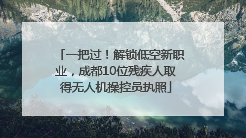 一把过！解锁低空新职业，成都10位残疾人取得无人机操控员执照
