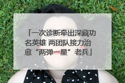 一次诊断牵出深藏功名英雄 两团队接力治愈“两弹一星”老兵