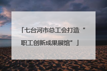 七台河市总工会打造“职工创新成果展馆”