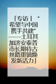 专访丨“希望与中国携手共建”——土耳其加济安泰普市长期待古丝路重镇焕发新活力