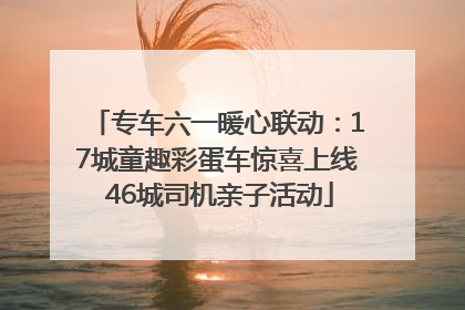专车六一暖心联动：17城童趣彩蛋车惊喜上线 46城司机亲子活动
