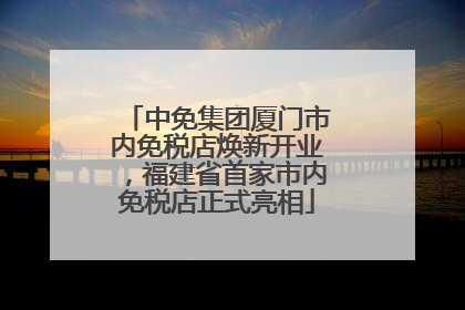 中免集团厦门市内免税店焕新开业，福建省首家市内免税店正式亮相
