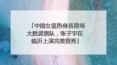 中国女篮热身赛首场大胜波黑队，张子宇在临沂上演完美首秀