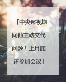 中央巡视期间他主动交代问题！上月底还参加会议