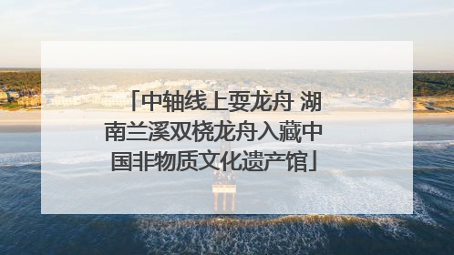 中轴线上耍龙舟 湖南兰溪双桡龙舟入藏中国非物质文化遗产馆