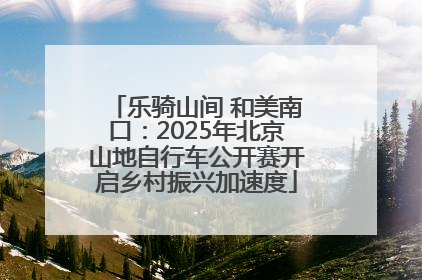 乐骑山间 和美南口：2025年北京山地自行车公开赛开启乡村振兴加速度