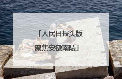 人民日报头版聚焦安徽南陵