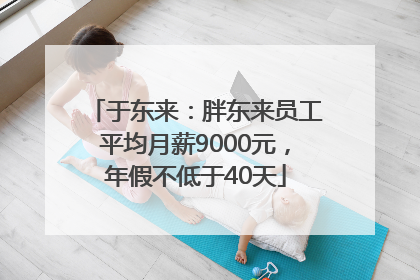 于东来：胖东来员工平均月薪9000元，年假不低于40天