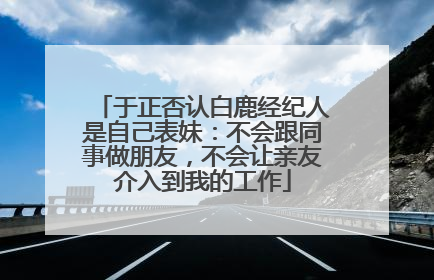 于正否认白鹿经纪人是自己表妹：不会跟同事做朋友，不会让亲友介入到我的工作