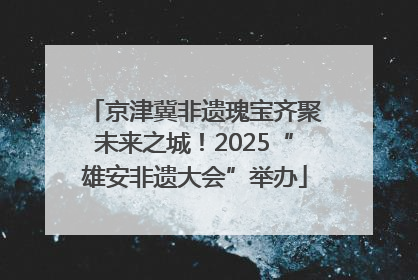 京津冀非遗瑰宝齐聚未来之城！2025“雄安非遗大会”举办