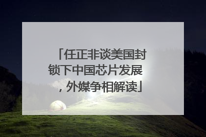 任正非谈美国封锁下中国芯片发展，外媒争相解读